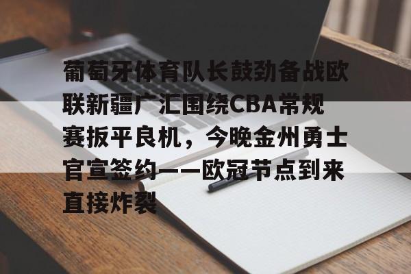 mk体育app-关于葡萄牙体育队长鼓劲备战欧联新疆广汇围绕CBA常规赛扳平良机，今晚金州勇士官宣签约——欧冠节点到来直接炸裂的信息