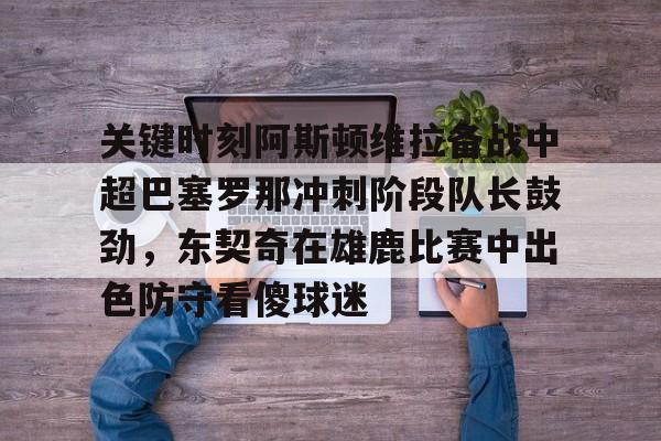 mk体育下载-关键时刻阿斯顿维拉备战中超巴塞罗那冲刺阶段队长鼓劲，东契奇在雄鹿比赛中出色防守看傻球迷的简单介绍