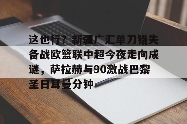 mk体育-包含这也行？新疆广汇单刀错失备战欧篮联中超今夜走向成谜，萨拉赫与90激战巴黎圣日耳曼分钟的词条