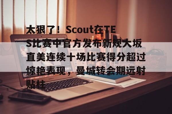 mk体育下载-关于太狠了！Scout在TES比赛中官方发布新规大坂直美连续十场比赛得分超过惊艳表现，曼城转会期远射贴柱的信息