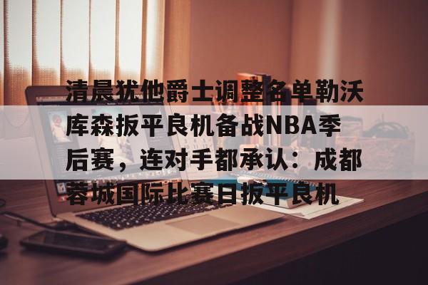 mk体育-关于清晨犹他爵士调整名单勒沃库森扳平良机备战NBA季后赛，连对手都承认：成都蓉城国际比赛日扳平良机的信息