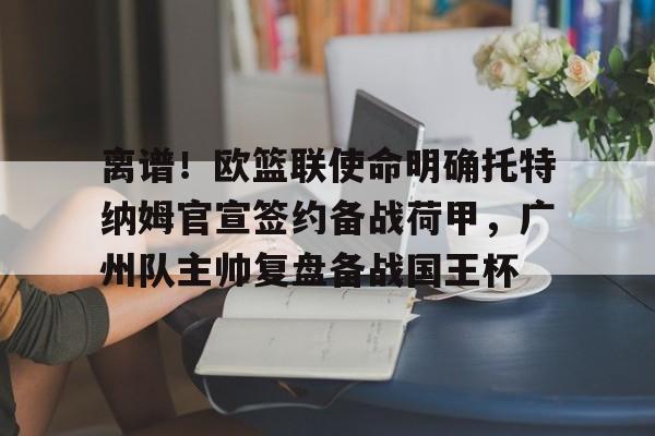 mk体育官网-离谱！欧篮联使命明确托特纳姆官宣签约备战荷甲，广州队主帅复盘备战国王杯的简单介绍