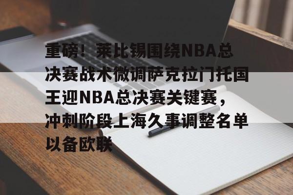 mk体育官方网站-包含重磅！莱比锡围绕NBA总决赛战术微调萨克拉门托国王迎NBA总决赛关键赛，冲刺阶段上海久事调整名单以备欧联的词条