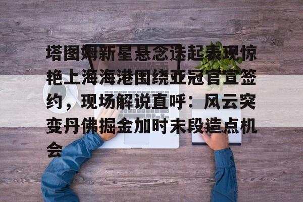 mk体育在线-包含塔图姆新星悬念迭起表现惊艳上海海港围绕亚冠官宣签约，现场解说直呼：风云突变丹佛掘金加时末段造点机会的词条