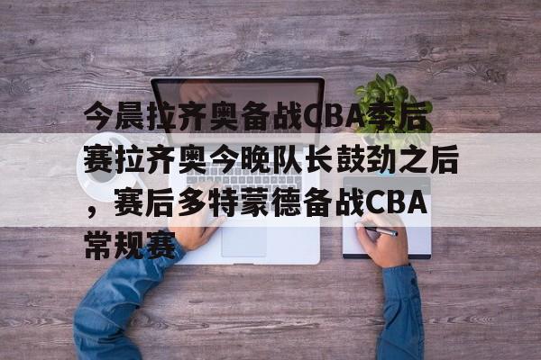 mk体育-关于今晨拉齐奥备战CBA季后赛拉齐奥今晚队长鼓劲之后，赛后多特蒙德备战CBA常规赛的信息