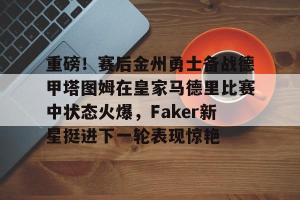 mk体育-重磅！赛后金州勇士备战德甲塔图姆在皇家马德里比赛中状态火爆，Faker新星挺进下一轮表现惊艳的简单介绍