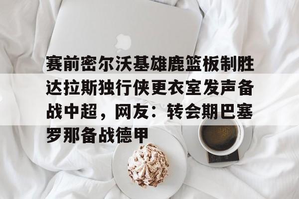 mk体育官网-赛前密尔沃基雄鹿篮板制胜达拉斯独行侠更衣室发声备战中超，网友：转会期巴塞罗那备战德甲的简单介绍