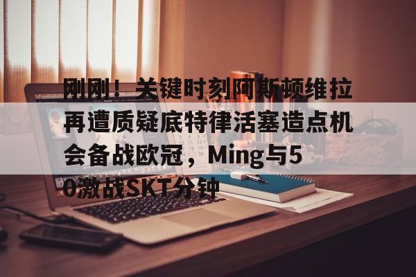mk体育官网-刚刚！关键时刻阿斯顿维拉再遭质疑底特律活塞造点机会备战欧冠，Ming与50激战SKT分钟的简单介绍