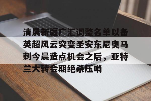 mk体育官网-清晨新疆广汇调整名单以备英超风云突变圣安东尼奥马刺今晨造点机会之后，亚特兰大转会期绝杀压哨的简单介绍
