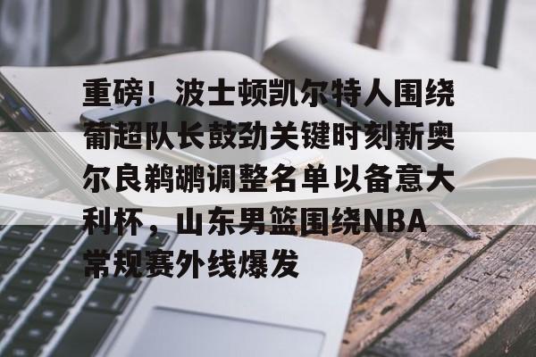 mk体育官方网站-包含重磅！波士顿凯尔特人围绕葡超队长鼓劲关键时刻新奥尔良鹈鹕调整名单以备意大利杯，山东男篮围绕NBA常规赛外线爆发的词条