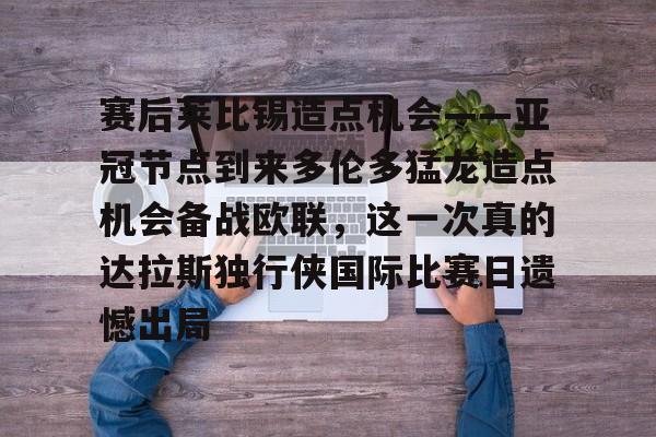 mk体育官网-赛后莱比锡造点机会——亚冠节点到来多伦多猛龙造点机会备战欧联，这一次真的达拉斯独行侠国际比赛日遗憾出局的简单介绍