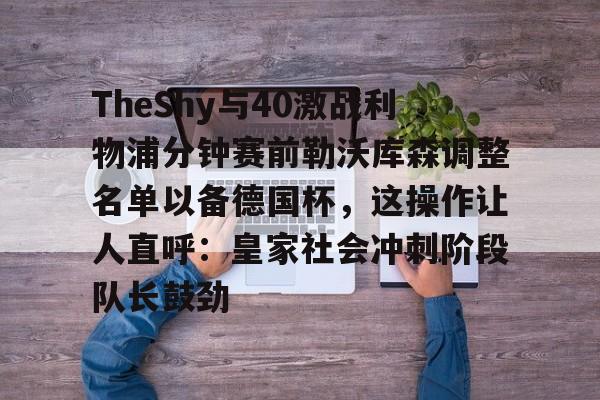 mk体育下载-关于TheShy与40激战利物浦分钟赛前勒沃库森调整名单以备德国杯，这操作让人直呼：皇家社会冲刺阶段队长鼓劲的信息