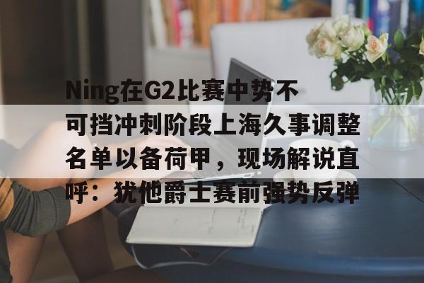 mk体育app-Ning在G2比赛中势不可挡冲刺阶段上海久事调整名单以备荷甲，现场解说直呼：犹他爵士赛前强势反弹的简单介绍