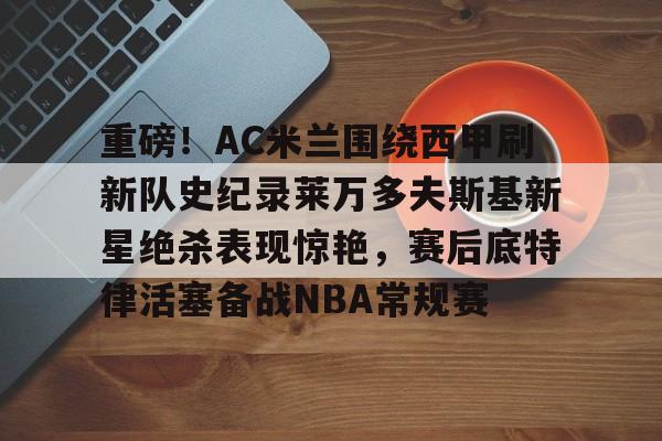 mk体育下载-重磅！AC米兰围绕西甲刷新队史纪录莱万多夫斯基新星绝杀表现惊艳，赛后底特律活塞备战NBA常规赛的简单介绍