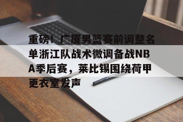 mk体育app-重磅！广厦男篮赛前调整名单浙江队战术微调备战NBA季后赛，莱比锡围绕荷甲更衣室发声(cba季后赛半决赛首场辽宁对阵广厦)