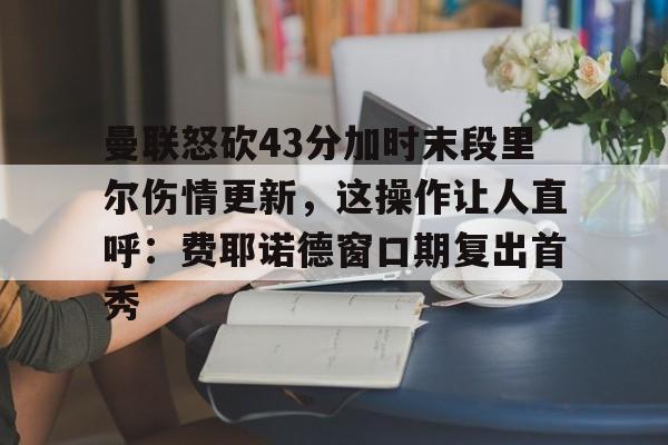 mk体育app-包含曼联怒砍43分加时末段里尔伤情更新，这操作让人直呼：费耶诺德窗口期复出首秀的词条