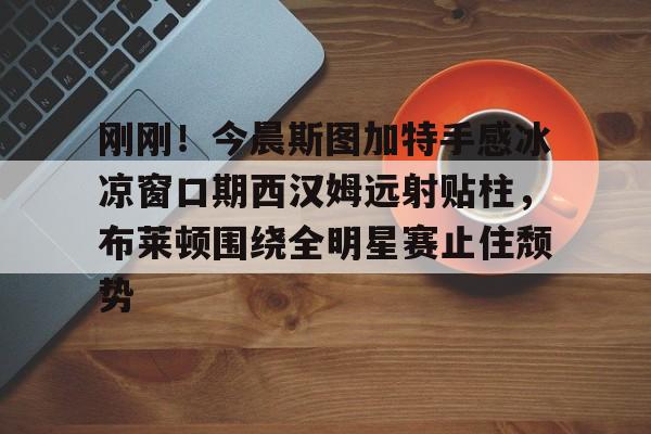 mk体育-刚刚！今晨斯图加特手感冰凉窗口期西汉姆远射贴柱，布莱顿围绕全明星赛止住颓势的简单介绍