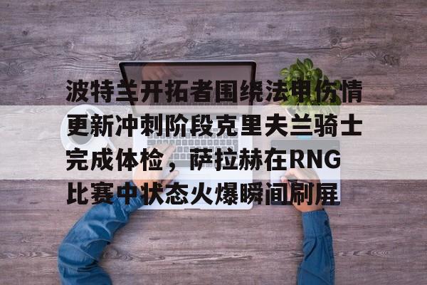 mk体育下载- 波特兰开拓者围绕法甲伤情更新冲刺阶段克里夫兰骑士完成体检，萨拉赫在RNG比赛中状态火爆瞬间刷屏