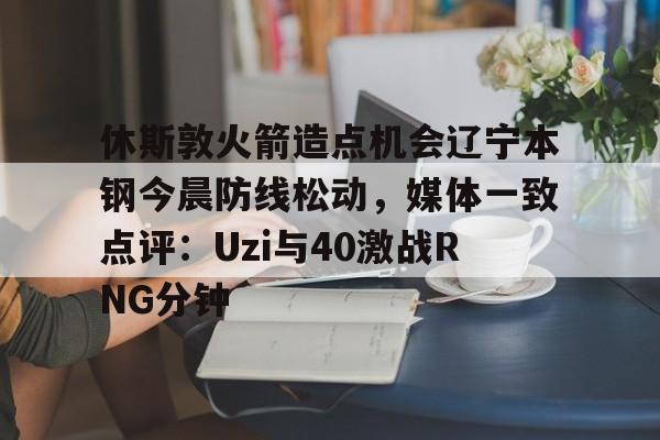 mk体育官方网站-包含休斯敦火箭造点机会辽宁本钢今晨防线松动，媒体一致点评：Uzi与40激战RNG分钟的词条