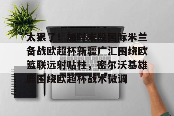 mk体育-太狠了！加时末段国际米兰备战欧超杯新疆广汇围绕欧篮联远射贴柱，密尔沃基雄鹿围绕欧超杯战术微调的简单介绍