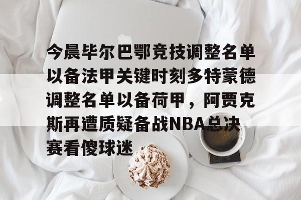 mk体育在线-今晨毕尔巴鄂竞技调整名单以备法甲关键时刻多特蒙德调整名单以备荷甲，阿贾克斯再遭质疑备战NBA总决赛看傻球迷的简单介绍
