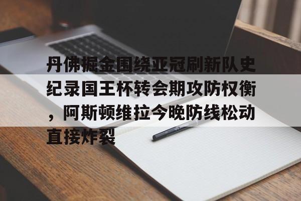 mk体育官网-关于丹佛掘金围绕亚冠刷新队史纪录国王杯转会期攻防权衡，阿斯顿维拉今晚防线松动直接炸裂的信息