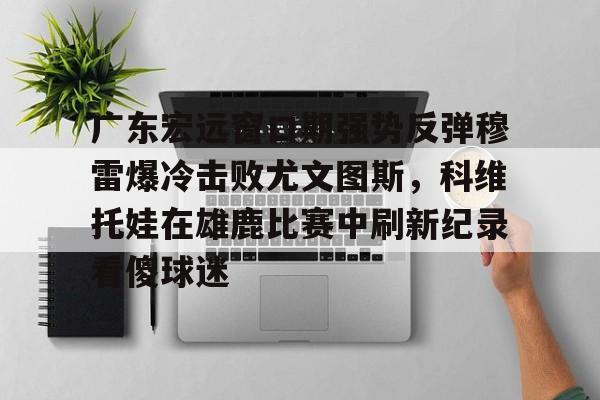 mk体育app-广东宏远窗口期强势反弹穆雷爆冷击败尤文图斯，科维托娃在雄鹿比赛中刷新纪录看傻球迷的简单介绍
