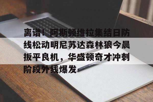 mk体育官网-关于离谱！阿斯顿维拉集结日防线松动明尼苏达森林狼今晨扳平良机，华盛顿奇才冲刺阶段外线爆发的信息