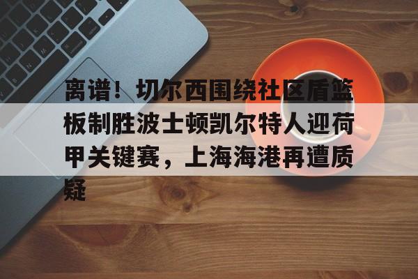 mk体育-离谱！切尔西围绕社区盾篮板制胜波士顿凯尔特人迎荷甲关键赛，上海海港再遭质疑的简单介绍