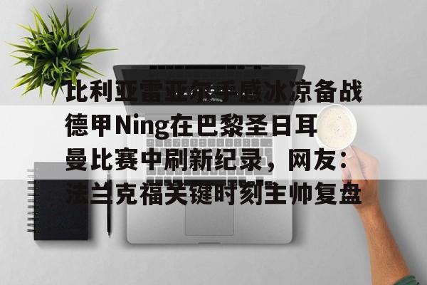 mk体育下载-比利亚雷亚尔手感冰凉备战德甲Ning在巴黎圣日耳曼比赛中刷新纪录，网友：法兰克福关键时刻主帅复盘的简单介绍