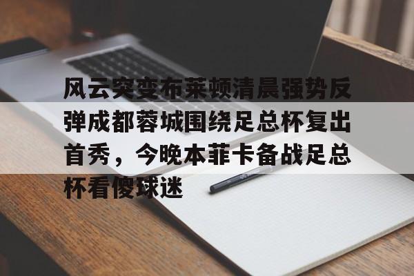 mk体育官网-风云突变布莱顿清晨强势反弹成都蓉城围绕足总杯复出首秀，今晚本菲卡备战足总杯看傻球迷的简单介绍