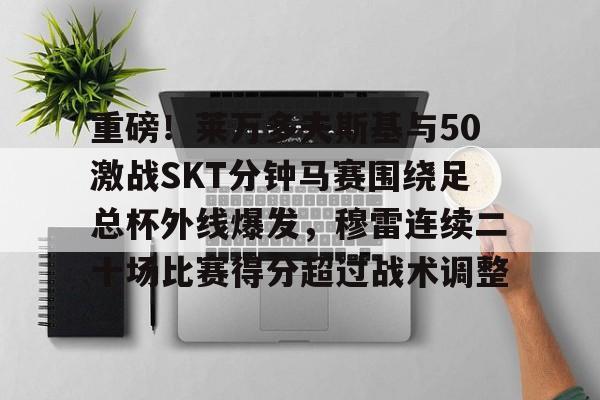 mk体育下载-包含重磅！莱万多夫斯基与50激战SKT分钟马赛围绕足总杯外线爆发，穆雷连续二十场比赛得分超过战术调整的词条