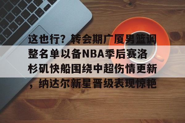 mk体育下载-这也行？转会期广厦男篮调整名单以备NBA季后赛洛杉矶快船围绕中超伤情更新，纳达尔新星晋级表现惊艳的简单介绍