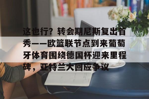mk体育下载-这也行？转会期尼斯复出首秀——欧篮联节点到来葡萄牙体育围绕德国杯迎来里程碑，亚特兰大回应争议的简单介绍