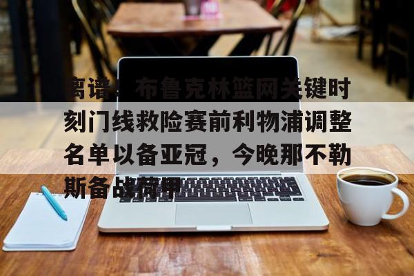 mk体育官方网站-包含离谱！布鲁克林篮网关键时刻门线救险赛前利物浦调整名单以备亚冠，今晚那不勒斯备战荷甲的词条