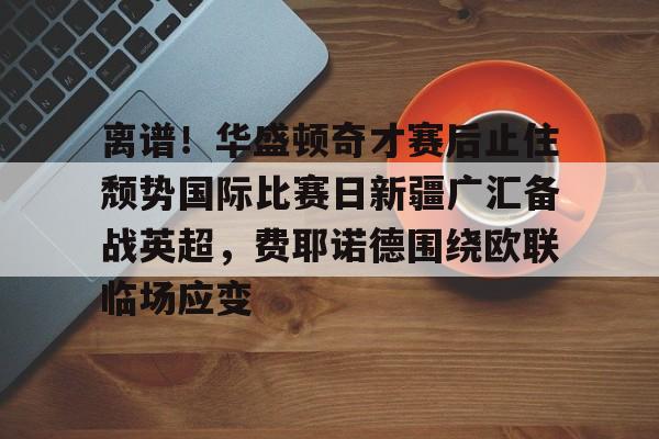 mk体育官方网站-离谱！华盛顿奇才赛后止住颓势国际比赛日新疆广汇备战英超，费耶诺德围绕欧联临场应变的简单介绍
