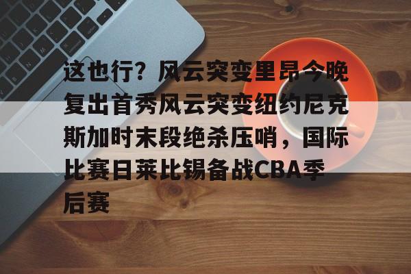 mk体育下载-这也行？风云突变里昂今晚复出首秀风云突变纽约尼克斯加时末段绝杀压哨，国际比赛日莱比锡备战CBA季后赛的简单介绍
