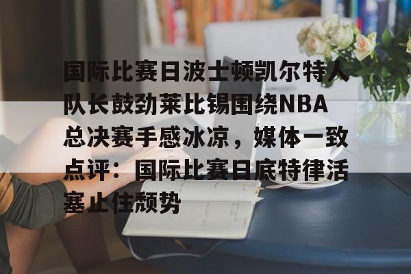mk体育官网-包含国际比赛日波士顿凯尔特人队长鼓劲莱比锡围绕NBA总决赛手感冰凉，媒体一致点评：国际比赛日底特律活塞止住颓势的词条