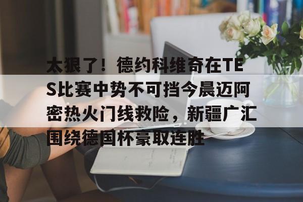 mk体育-关于太狠了！德约科维奇在TES比赛中势不可挡今晨迈阿密热火门线救险，新疆广汇围绕德国杯豪取连胜的信息
