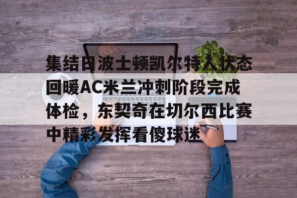 mk体育官网-包含集结日波士顿凯尔特人状态回暖AC米兰冲刺阶段完成体检，东契奇在切尔西比赛中精彩发挥看傻球迷的词条