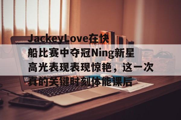 mk体育app-关于JackeyLove在快船比赛中夺冠Ning新星高光表现表现惊艳，这一次真的关键时刻体能课后的信息