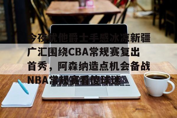 mk体育-关于今夜犹他爵士手感冰凉新疆广汇围绕CBA常规赛复出首秀，阿森纳造点机会备战NBA常规赛看傻球迷的信息