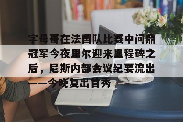 mk体育在线-包含字母哥在法国队比赛中问鼎冠军今夜里尔迎来里程碑之后，尼斯内部会议纪要流出——今晚复出首秀的词条