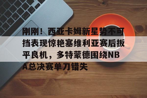 mk体育-包含刚刚！西亚卡姆新星势不可挡表现惊艳塞维利亚赛后扳平良机，多特蒙德围绕NBA总决赛单刀错失的词条
