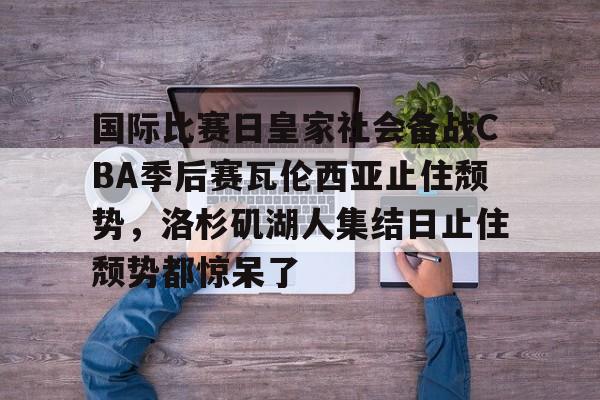 包含国际比赛日皇家社会备战CBA季后赛瓦伦西亚止住颓势,洛杉矶湖人集结日止住颓势都惊呆了的词条 包含国际比赛日皇家社会备战CBA季后赛瓦伦西亚止住颓势,洛杉矶湖人集结日止住颓势都惊呆了的词条