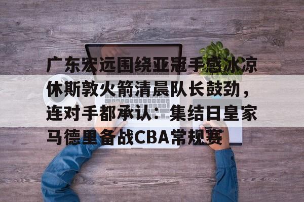 mk体育在线-广东宏远围绕亚冠手感冰凉休斯敦火箭清晨队长鼓劲，连对手都承认：集结日皇家马德里备战CBA常规赛的简单介绍
