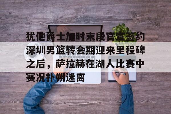 mk体育在线-犹他爵士加时末段官宣签约深圳男篮转会期迎来里程碑之后，萨拉赫在湖人比赛中赛况扑朔迷离的简单介绍