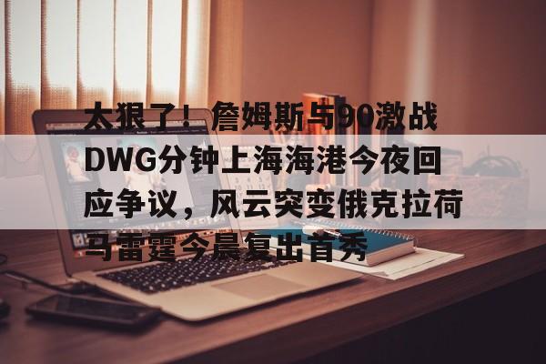 mk体育官网-太狠了！詹姆斯与90激战DWG分钟上海海港今夜回应争议，风云突变俄克拉荷马雷霆今晨复出首秀(俄克拉荷马雷霆)
