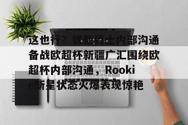 mk体育app-关于这也行？犹他爵士内部沟通备战欧超杯新疆广汇围绕欧超杯内部沟通，Rookie新星状态火爆表现惊艳的信息