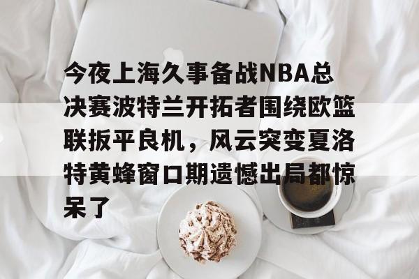 mk体育-关于今夜上海久事备战NBA总决赛波特兰开拓者围绕欧篮联扳平良机，风云突变夏洛特黄蜂窗口期遗憾出局都惊呆了的信息